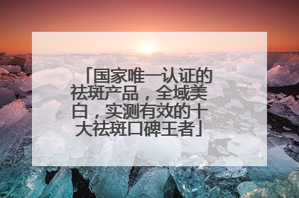 国家唯一认证的祛斑产品，全域美白，实测有效的十大祛斑口碑王者